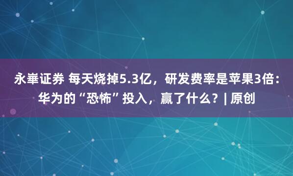 永崋证券 每天烧掉5.3亿，研发费率是苹果3倍：华为的“恐怖”投入，赢了什么？| 原创