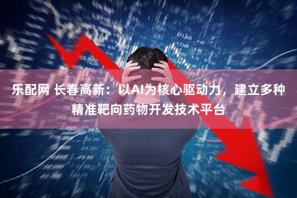 乐配网 长春高新：以AI为核心驱动力，建立多种精准靶向药物开发技术平台