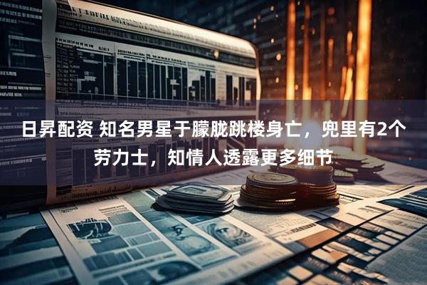 日昇配资 知名男星于朦胧跳楼身亡，兜里有2个劳力士，知情人透露更多细节