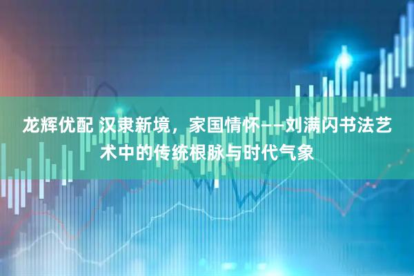 龙辉优配 汉隶新境，家国情怀——刘满闪书法艺术中的传统根脉与时代气象