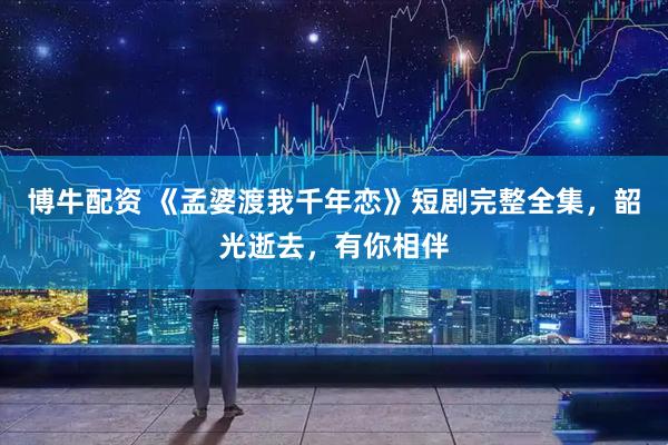 博牛配资 《孟婆渡我千年恋》短剧完整全集，韶光逝去，有你相伴