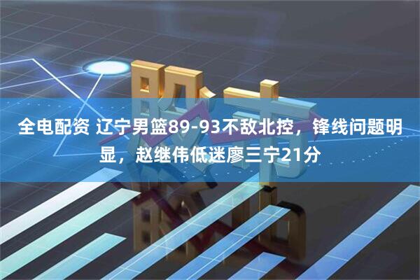 全电配资 辽宁男篮89-93不敌北控，锋线问题明显，赵继伟低迷廖三宁21分