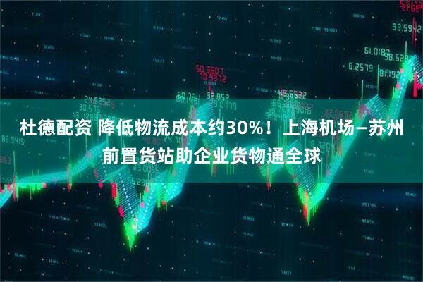 杜德配资 降低物流成本约30%！上海机场—苏州前置货站助企业货物通全球
