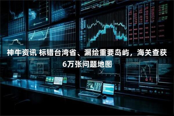 神牛资讯 标错台湾省、漏绘重要岛屿，海关查获6万张问题地图