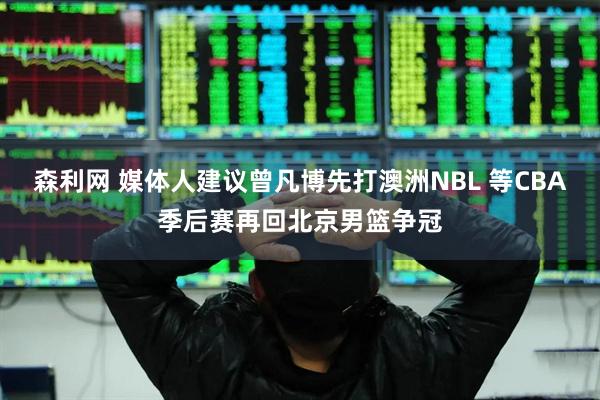 森利网 媒体人建议曾凡博先打澳洲NBL 等CBA季后赛再回北京男篮争冠