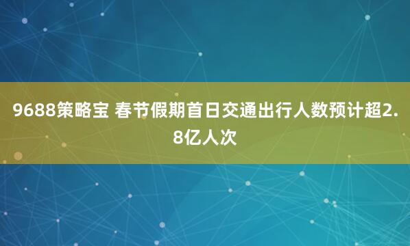 9688策略宝 春节假期首日交通出行人数预计超2.8亿人次