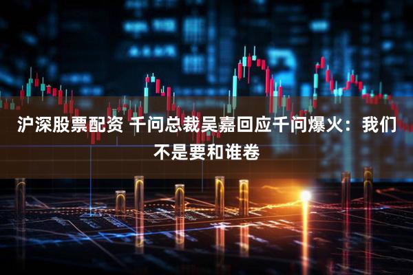 沪深股票配资 千问总裁吴嘉回应千问爆火：我们不是要和谁卷