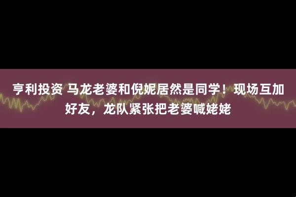 亨利投资 马龙老婆和倪妮居然是同学!现场互加好友,龙队紧张把老婆喊姥姥