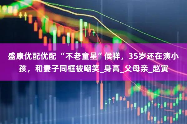 盛康优配优配 “不老童星”侯祥，35岁还在演小孩，和妻子同框被嘲笑_身高_父母亲_赵寅