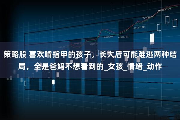 策略股 喜欢啃指甲的孩子，长大后可能难逃两种结局，全是爸妈不想看到的_女孩_情绪_动作