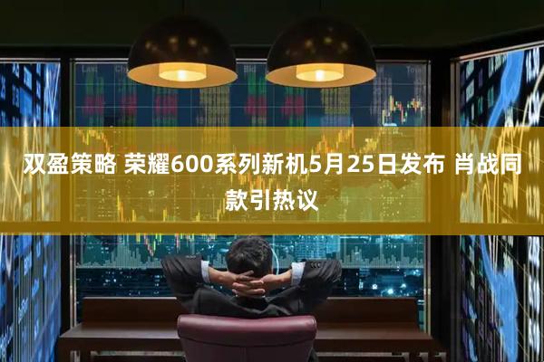 双盈策略 荣耀600系列新机5月25日发布 肖战同款引热议