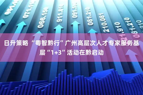 日升策略 “粤智黔行”广州高层次人才专家服务基层“1+3”活动在黔启动
