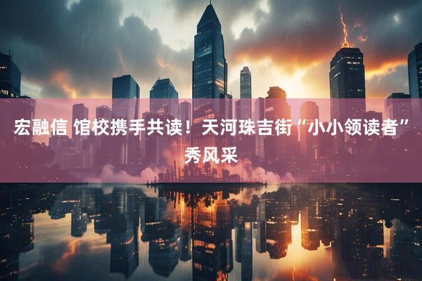 宏融信 馆校携手共读!天河珠吉街“小小领读者”秀风采