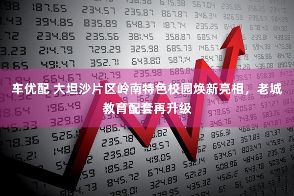 车优配 大坦沙片区岭南特色校园焕新亮相,老城教育配套再升级